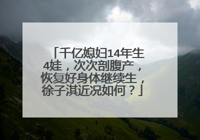 千亿媳妇14年生4娃，次次剖腹产，恢复好身体继续生，徐子淇近况如何？
