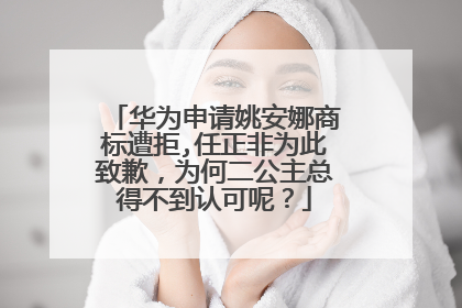 华为申请姚安娜商标遭拒,任正非为此致歉,为何二公主总得不到认可呢?