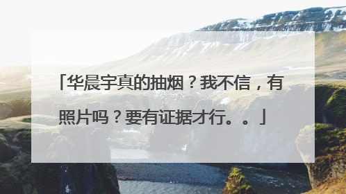 华晨宇真的抽烟?我不信,有照片吗?要有证据才行。。