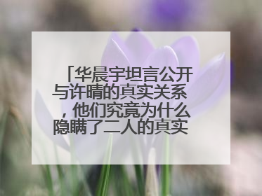 华晨宇坦言公开与许晴的真实关系,他们究竟为什么隐瞒了二人的真实关系?