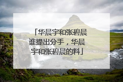 华晨宇和张碧晨谁提出分手,华晨宇和张碧晨的料