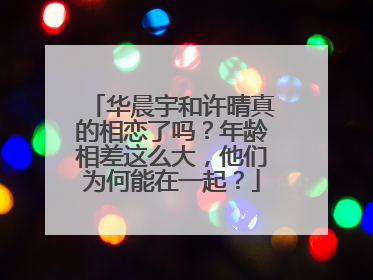 华晨宇和许晴真的相恋了吗?年龄相差这么大,他们为何能在一起?
