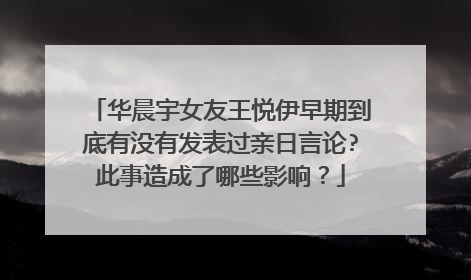 华晨宇女友王悦伊早期到底有没有发表过亲日言论?此事造成了哪些影响?