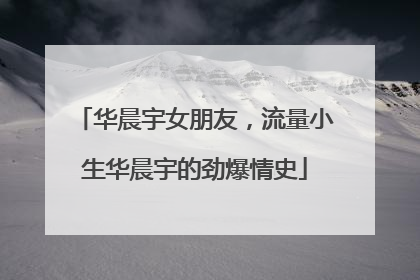 华晨宇女朋友,流量小生华晨宇的劲爆情史