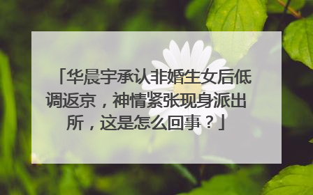 华晨宇承认非婚生女后低调返京，神情紧张现身派出所，这是怎么回事？