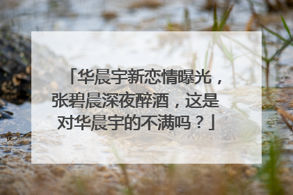 华晨宇新恋情曝光，张碧晨深夜醉酒，这是对华晨宇的不满吗？