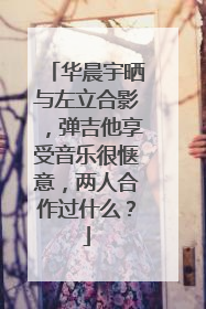 华晨宇晒与左立合影，弹吉他享受音乐很惬意，两人合作过什么？