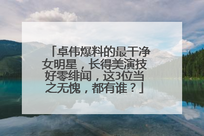 卓伟爆料的最干净女明星，长得美演技好零绯闻，这3位当之无愧，都有谁？