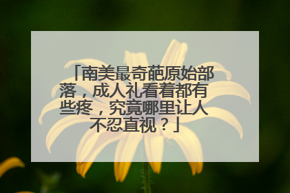 南美最奇葩原始部落,成人礼看着都有些疼,究竟哪里让人不忍直视?