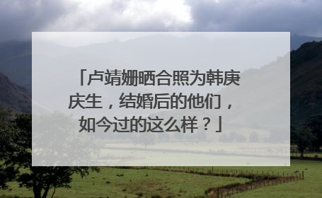 卢靖姗晒合照为韩庚庆生,结婚后的他们,如今过的这么样?
