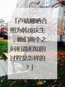 卢靖姗晒合照为韩庚庆生,她们两个之间相遇相知的过程是怎样的?