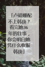 卢靖姗配不上韩庚?看完她36年的往事,你会明白她凭什么收服韩庚