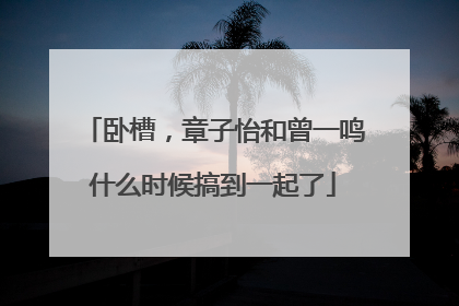 卧槽，章子怡和曾一鸣什么时候搞到一起了