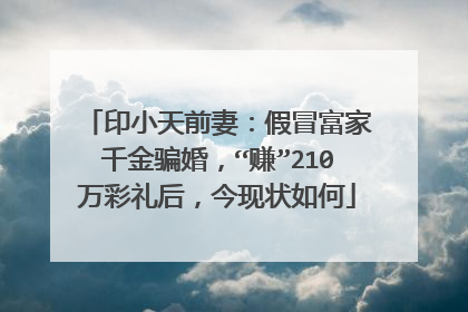 印小天前妻：假冒富家千金骗婚，“赚”210万彩礼后，今现状如何