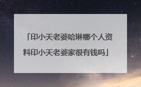 印小天老婆哈琳娜个人资料印小天老婆家很有钱吗