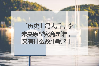 历史上冯太后，李未央原型究竟是谁，又有什么故事呢？