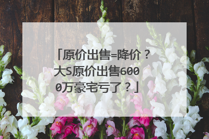 原价出售=降价？大S原价出售6000万豪宅亏了？