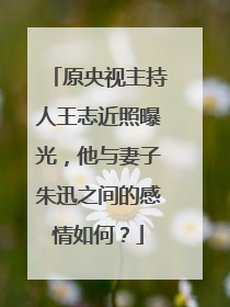 原央视主持人王志近照曝光，他与妻子朱迅之间的感情如何？