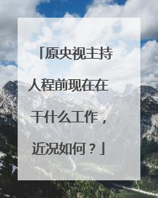 原央视主持人程前现在在干什么工作，近况如何？
