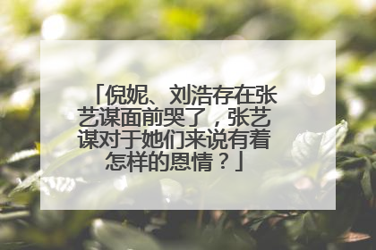 倪妮、刘浩存在张艺谋面前哭了,张艺谋对于她们来说有着怎样的恩情?