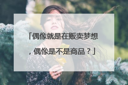 偶像就是在贩卖梦想，偶像是不是商品？
