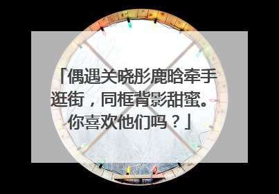 偶遇关晓彤鹿晗牵手逛街，同框背影甜蜜。你喜欢他们吗？