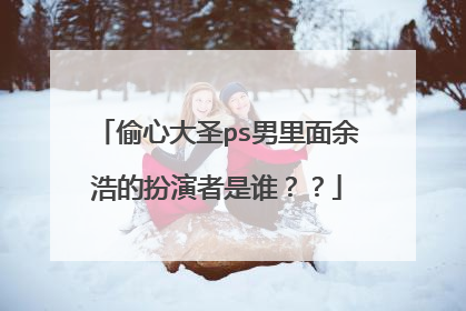 偷心大圣ps男里面余浩的扮演者是谁??