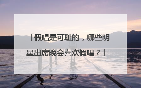 假唱是可耻的,哪些明星出席晚会喜欢假唱?