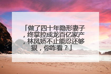 做了四十年隐形妻子,终掌控成龙百亿家产,林凤娇不止能忍还够狠,你咋看?