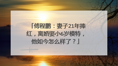 傅程鹏：妻子21年捧红，离婚娶小6岁模特，他如今怎么样了？