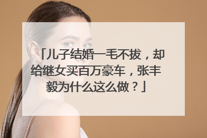 儿子结婚一毛不拔，却给继女买百万豪车，张丰毅为什么这么做？