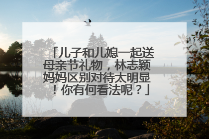 儿子和儿媳一起送母亲节礼物,林志颖妈妈区别对待太明显!你有何看法呢?