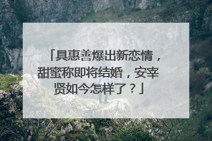 具惠善爆出新恋情,甜蜜称即将结婚,安宰贤如今怎样了?