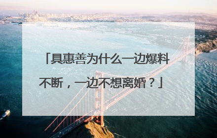 具惠善为什么一边爆料不断，一边不想离婚？
