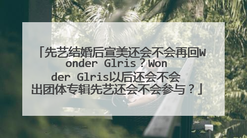 先艺结婚后宣美还会不会再回Wonder Glris?Wonder Glris以后还会不会出团体专辑先艺还会不会参与?