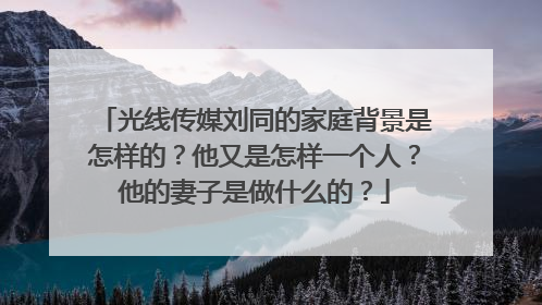 光线传媒刘同的家庭背景是怎样的？他又是怎样一个人？他的妻子是做什么的？