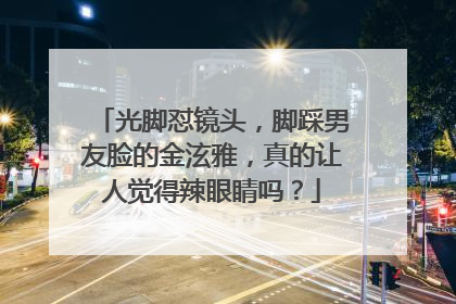 光脚怼镜头，脚踩男友脸的金泫雅，真的让人觉得辣眼睛吗？
