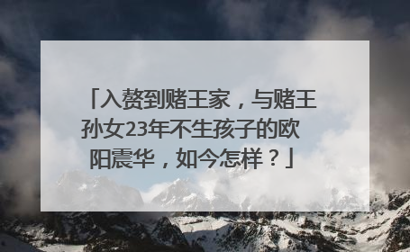 入赘到赌王家，与赌王孙女23年不生孩子的欧阳震华，如今怎样？