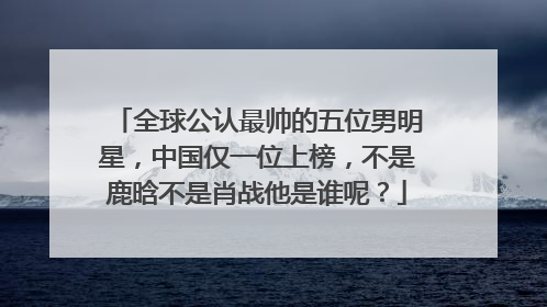 全球公认最帅的五位男明星,中国仅一位上榜,不是鹿晗不是肖战他是谁呢?