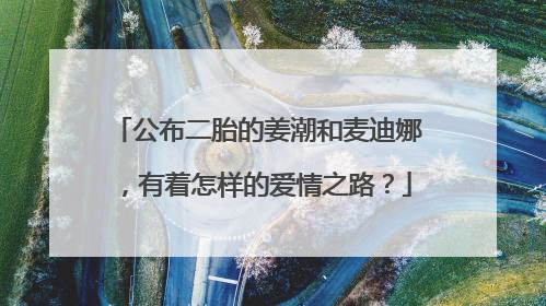 公布二胎的姜潮和麦迪娜,有着怎样的爱情之路?