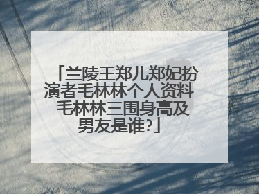 兰陵王郑儿郑妃扮演者毛林林个人资料 毛林林三围身高及男友是谁?