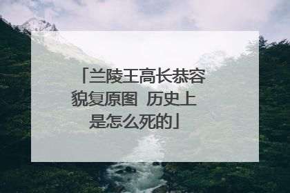 兰陵王高长恭容貌复原图 历史上是怎么死的
