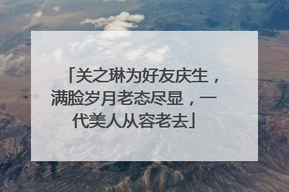 关之琳为好友庆生,满脸岁月老态尽显,一代美人从容老去