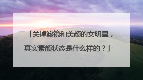 关掉滤镜和美颜的女明星，真实素颜状态是什么样的？