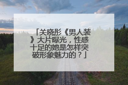 关晓彤《男人装》大片曝光，性感十足的她是怎样突破形象魅力的？