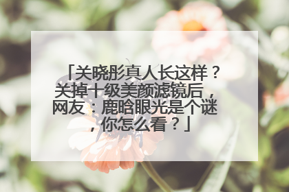 关晓彤真人长这样?关掉十级美颜滤镜后,网友:鹿晗眼光是个谜,你怎么看?