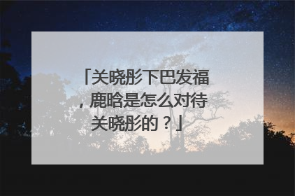 关晓彤下巴发福,鹿晗是怎么对待关晓彤的?