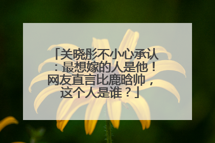 关晓彤不小心承认:最想嫁的人是他!网友直言比鹿晗帅,这个人是谁?