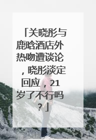 关晓彤与鹿晗酒店外热吻遭谈论,晓彤淡定回应,21岁了不行吗?