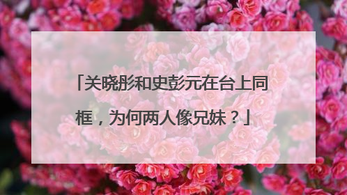 关晓彤和史彭元在台上同框，为何两人像兄妹？